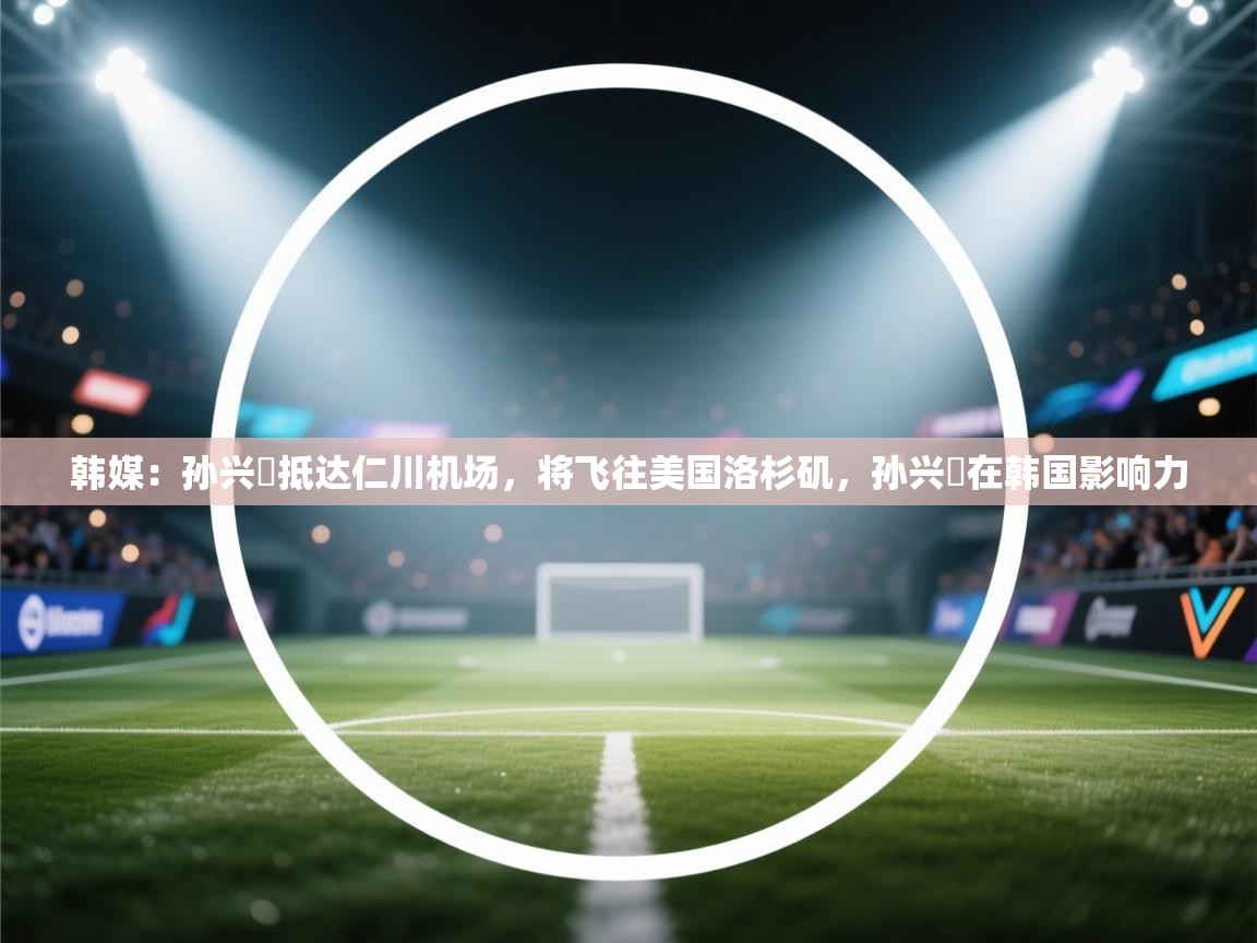 韩媒：孙兴慜抵达仁川机场，将飞往美国洛杉矶，孙兴慜在韩国影响力  第1张